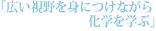 「広い視野を身につけながら化学を学ぶ」